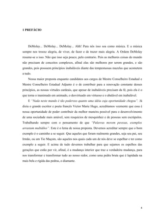 1 PREFÁCIO




    DeMolay... DeMolay... DeMolay... Ahh! Para nós isso soa como música. E a música
sempre nos trouxe alegria, de viver, de fazer e de trazer mais alegria. A Ordem DeMolay
resume-se a isso. Não que isso seja pouco, pelo contrario. Pois as melhores coisas do mundo
não precisam de conceitos complexos, afinal elas são melhores por serem grandes, e são
grandes, pois possuem princípios inabaláveis diante das tempestuosas mazelas que acometem
a tudo.
    Nossa maior proposta enquanto candidatos aos cargos de Mestre Conselheiro Estadual e
Mestre Conselheiro Estadual Adjunto é o de contribuir para a renovação constante desses
princípios, as nossas virtudes cardeais, que apesar de inabaláveis precisam da fé, pois ela é o
que torna o inanimado em animado, o desvirtuado em virtuoso e o abalável em inabalável.
    E “Nada neste mundo é tão poderoso quanto uma idéia cuja oportunidade chegou”. Já
dizia o grande escritor e poeta francês Victor Marie Hugo, acreditamos veemente que essa é
nossa oportunidade de poder contribuir da melhor maneira possível para o desenvolvimento
de uma sociedade mais amável, sem resquícios de mesquinhez e de pessoas sem escrúpulos.
Trabalhando sempre com o pensamento de que “Palavras movem pessoas, exemplos
arrastam multidões”. Este é o lema de nossa proposta. Devemos acreditar sempre que o bom
exemplo é o caminho a se seguir. Que aqueles que foram realmente grandes, seja seu pai, seu
Irmão, ou um Tio Maçom, são aqueles nos quais cada um de nós deve se espelhar e ter como
exemplo a seguir. E acima de tudo devemos trabalhar para que sejamos os espelhos das
gerações que estão por vir, afinal, é a mudança interior que traz a verdadeira mudança, para
nos transformar e transformar tudo ao nosso redor, como uma pedra bruta que é lapidada na
mais bela e rígida das pedras, o diamante.




                                                                                             4
 
