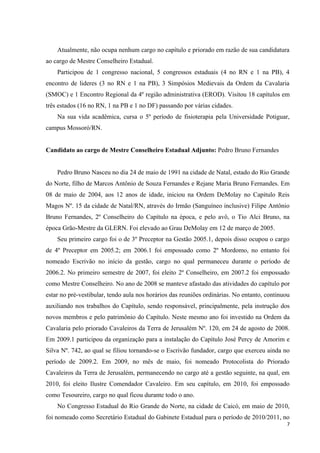 Atualmente, não ocupa nenhum cargo no capítulo e priorado em razão de sua candidatura
ao cargo de Mestre Conselheiro Estadual.
    Participou de 1 congresso nacional, 5 congressos estaduais (4 no RN e 1 na PB), 4
encontro de lideres (3 no RN e 1 na PB), 3 Simpósios Medievais da Ordem da Cavalaria
(SMOC) e 1 Encontro Regional da 4º região administrativa (EROD). Visitou 18 capítulos em
três estados (16 no RN, 1 na PB e 1 no DF) passando por várias cidades.
    Na sua vida acadêmica, cursa o 5º período de fisioterapia pela Universidade Potiguar,
campus Mossoró/RN.


Candidato ao cargo de Mestre Conselheiro Estadual Adjunto: Pedro Bruno Fernandes


    Pedro Bruno Nasceu no dia 24 de maio de 1991 na cidade de Natal, estado do Rio Grande
do Norte, filho de Marcos Antônio de Souza Fernandes e Rejane Maria Bruno Fernandes. Em
08 de maio de 2004, aos 12 anos de idade, iniciou na Ordem DeMolay no Capitulo Reis
Magos Nº. 15 da cidade de Natal/RN, através do Irmão (Sanguíneo inclusive) Filipe Antônio
Bruno Fernandes, 2º Conselheiro do Capítulo na época, e pelo avô, o Tio Alci Bruno, na
época Grão-Mestre da GLERN. Foi elevado ao Grau DeMolay em 12 de março de 2005.
    Seu primeiro cargo foi o de 3º Preceptor na Gestão 2005.1, depois disso ocupou o cargo
de 4º Preceptor em 2005.2; em 2006.1 foi empossado como 2º Mordomo, no entanto foi
nomeado Escrivão no início da gestão, cargo no qual permaneceu durante o período de
2006.2. No primeiro semestre de 2007, foi eleito 2º Conselheiro, em 2007.2 foi empossado
como Mestre Conselheiro. No ano de 2008 se manteve afastado das atividades do capítulo por
estar no pré-vestibular, tendo aula nos horários das reuniões ordinárias. No entanto, continuou
auxiliando nos trabalhos do Capítulo, sendo responsável, principalmente, pela instrução dos
novos membros e pelo patrimônio do Capítulo. Neste mesmo ano foi investido na Ordem da
Cavalaria pelo priorado Cavaleiros da Terra de Jerusalém Nº. 120, em 24 de agosto de 2008.
Em 2009.1 participou da organização para a instalação do Capítulo José Percy de Amorim e
Silva Nº. 742, ao qual se filiou tornando-se o Escrivão fundador, cargo que exerceu ainda no
período de 2009.2. Em 2009, no mês de maio, foi nomeado Protocolista do Priorado
Cavaleiros da Terra de Jerusalém, permanecendo no cargo até a gestão seguinte, na qual, em
2010, foi eleito Ilustre Comendador Cavaleiro. Em seu capítulo, em 2010, foi empossado
como Tesoureiro, cargo no qual ficou durante todo o ano.
    No Congresso Estadual do Rio Grande do Norte, na cidade de Caicó, em maio de 2010,
foi nomeado como Secretário Estadual do Gabinete Estadual para o período de 2010/2011, no
                                                                                              7
 