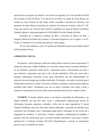 qual auxiliou em projetos em trânsito e em auxílio aos capítulos. Em 18 de setembro de 2010
foi investido ao Grau do Ébano. E no dia 06 de novembro, na cidade de Areia Branca, em
reunião da Corte Chamas de São Tiago foi-lhe concedido à honraria de Chevalier. Em
dezembro foi eleito Mestre Conselheiro do Capítulo José Percy de Amorim e Silva Nº. 742.
Cargo que exerceu até o mês de abril, devido à candidatura ao cargo de Mestre Conselheiro
Estadual Adjunto, e tendo participado do I CONAMESCO do Rio Grande do Norte.
       Participou de 2 congressos estaduais (no RN), 3 encontros de lideres (no RN), 1
Simpósio Medieval da Ordem da Cavalaria e 3 Encontros Regionais (2 na 1ª região e 1 na 4ª).
Visitou 13 Capítulos no seu estado, passando por várias cidades.
       Na sua vida acadêmica, cursa o 4º período de Biomedicina pela Universidade Federal
do Rio Grande do Norte.


4 PROJETOS E METAS


    Os projetos e metas propostos objetivam atingir pontos cruciais de nossa organização. É
sabido por todos que a Ordem DeMolay em suma não é apenas feita de reuniões ordinárias e
de sua ritualística quinzenal. Sendo assim, é importante termos o discernimento de saber o
que realmente é importante, para que se dê a devida importância. Claro que como toda e
qualquer organização, possuímos nossas bases elementares que são fundamentadas em
preceitos bem mais antigos que a própria instituição. No entanto, a inovação é essencial para o
fortalecimento das bases. Unindo a inovação à essência, os projetos e metas buscam ainda um
equilíbrio entre ambos. Acreditamos que isso só tende a fortalecer mais ainda o ideal, e
esperamos sinceramente que nossas ideias sejam motivadas pela força de vontade de todos.


    SUPORTE: O mundo moderno perece a um número exacerbado de informações, e na
Ordem DeMolay isso não fica atrás. Logo, o embasamento organizacional através de
informações buscadas, pesquisas, conteúdos e afins são de suma importância. E nossos
Capítulos DeMolays, precisam sobre tudo estarem informados, necessitam de subsídios para
auxiliarem suas atividades, pois a informação ajuda desde a realização de um evento até a
integração dos membros. E, além disso, visando a agilidade e adiantamento de trabalhos e
projetos, além da comunicação que é um ponto bastante importante e que nunca é demais
aperfeiçoa-lo. O Gabinete Estadual 2011/2012 disponibilizará o máximo de informações
possíveis para os Capítulos do estado.

                                                                                             8
 