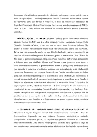 Começando pela agilidade na preparação dos editais dos projetos que veremos mais à frente, a
serem divulgados já na 1º semana pós-congresso estadual e também a nomeação dos titulares
das secretárias, com seus deveres e obrigações, as listas de contatos dos Presidentes de
Conselhos Consultivos, Mestres Conselheiros e Escrivães que atuarão nos períodos de 2011.1,
2011.2 e 2012.1, como também dos membros do Gabinete Estadual, Grande e Supremo
Conselhos.


    ORGANIZAÇÕES AFILIADAS: A Ordem DeMolay possui várias idéias estruturais
além do Capítulo DeMolay que é a esfera principal. Temos a Associação Alumni, Corte
Chevalier, Priorado e Castelo, e cada uma em sua área é uma ferramenta brilhante. No
entanto, os mesmos não conseguem desempenhar com força máxima a idéia para qual vivem.
Talvez haja esse desempenho aquém por uma falta de divulgação e esclarecimentos sobre as
diretrizes e ideais de cada segmento. Por exemplo, pouco se sabe sobre a Corte Chamas de
São Tiago, já que mesmo para quem não possui o Grau Honorífico de Chevalier, é importante
se informar sobre suas atividades. Quanto aos Priorados, temos quatro em nosso estado e
todos estão em funcionamento. A proposta então é manter os esforços que estão sendo feitos
para aumentar o número de investiduras, continuar com as isenções das taxas estaduais até
chegarem a firmarem-se cada vez mais. Em relação aos Castelos, entendemos que o trabalho
que já vem sendo desempenhado pelos já existentes está sendo satisfatório, no entanto ainda é
necessária maior divulgação da mesma no intuito de estimular a fundação de novos Castelos e
fornecer as informações essenciais para a instalação e estruturação destes. O Secretário de
Organizações Afiliadas, sobre tudo, trabalhará de forma a divulgar e dar uma maior visão a
essas instituições, no entanto todo o Gabinete Estadual está responsável pela divulgação deste
trabalho. O objetivo final desta proposta é conseguirmos fazer com que os capítulos além de
qualificarem seus membros, através dos órgãos afiliados, e ainda garantirem o futuro das
iniciações através dos Castelos, e o financiamento de alguns projetos, tenham membros
realmente dedicados futuramente à causa.


    ALMANAQUE DE PROJETOS POTIGUARES DA ORDEM DEMOLAY: O
Almanaque de Projetos Potiguares na verdade foi criado inicialmente chamando de Livro de
Benchmarking, objetivando ser uma poderosa ferramenta administrativa, ajudando
principalmente a diretorias jovens, de Capítulos que possuem membros de experiência
relativamente limitada. Livro este que contém práticas utilizadas pelos capítulos ao longo de
suas histórias. As principais ações de cada período administrativo dos Capítulos e como foram
                                                                                             9
 