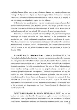 realizadas. Bastante útil em casos em que os Irmãos se deparem com grandes problemas para
realização de algum evento e fiquem sem alternativas para utilizar. Nestes casos, o livro será
consultado, e constará o que seus antecessores fizeram em casos do gênero; ou, se desejado, o
que os Irmãos de outras localidades fizeram em casos análogos.
    Evidentemente não se pode praticar o presente baseado apenas no passado, mas olhar
para ele sempre norteia nossas ações. Adaptar o que “deu certo” ao que “pode dar certo” é a
tarefa que cada Capítulo deve ter como palavra de ordem ao utilizar o livro. Afinal, como já
explanado, cada cidade tem uma realidade diferente, e isso deve ser sempre considerado.
    A mudança de nomenclatura, trazendo para a nossa língua mãe, denominando agora de
Almanaque de Projetos Potiguares da Ordem DeMolay, se dá principalmente por
acreditarmos que a própria mudança de nomenclatura, abranja o entendimento do projeto.
Além disso, buscaremos uma intervenção de maior eficácia em todos os Capítulos que tenham
Secretários dentro do Gabinete Estadual. E a cobrança junto com a resposta de se tornar maior
e eficaz além de ser um dos itens obrigatórios na disputa pelo Certificado de Referência
Estadual (CRE).


    DIA MUNICIPAL DA ORDEM DEMOLAY: Apesar de já contarmos com os Dias
Nacional e Estadual da Ordem DeMolay, é bastante interessante que os Capítulos que ainda
não conseguiram obter o Dia Municipal em sua cidade, busquem tal objetivo, que trará um
maior reconhecimento e respeito para a Ordem DeMolay em sua cidade ao lado de uma maior
divulgação da mesma. Para tal devemos trabalhar no “Marketing de Massa” (divulgação de
nossos trabalhos em larga escala), para que essa proposta chegue a um ponto de ser
irrefutável, pois todos conhecerão nossas práticas e admirarão nossos trabalhos. Isso será útil
também para sanar a dificuldade que existe em algumas localidades, como por exemplo, à
obtenção de membros. Com a Ordem mais divulgada, os forasteiros nos procurarão de fato,
almejando ser “nossos amigos e irmãos em nossos trabalhos”. Tudo se dará através de
subsídios e do apoio do Gabinete Estadual. A mesma comissão especial citada na parte onde
se fala de expansão será designada para uma visita à Câmara Municipal da cidade junto com
membros do Capítulo.


    ENCONTROS REGIONAIS DA ORDEM DEMOLAY: Os EROD's são em sua
essência um encontro dos Capítulos de determinada região, visando o aperfeiçoamento
administrativo, além da padronização das praticas ritualísticas, em um ambiente de troca de
experiências e discussão de problemas que afetam determinados Capítulos e até mesmo a
                                                                                            10
 