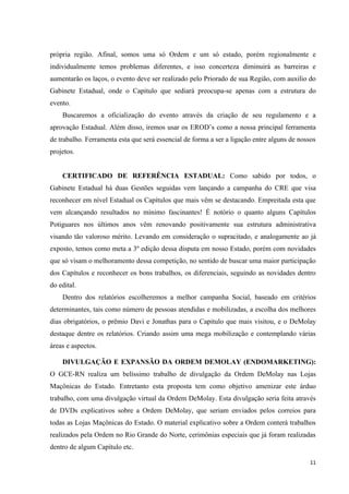 própria região. Afinal, somos uma só Ordem e um só estado, porém regionalmente e
individualmente temos problemas diferentes, e isso concerteza diminuirá as barreiras e
aumentarão os laços, o evento deve ser realizado pelo Priorado de sua Região, com auxilio do
Gabinete Estadual, onde o Capitulo que sediará preocupa-se apenas com a estrutura do
evento.
    Buscaremos a oficialização do evento através da criação de seu regulamento e a
aprovação Estadual. Além disso, iremos usar os EROD’s como a nossa principal ferramenta
de trabalho. Ferramenta esta que será essencial de forma a ser a ligação entre alguns de nossos
projetos.


    CERTIFICADO DE REFERÊNCIA ESTADUAL: Como sabido por todos, o
Gabinete Estadual há duas Gestões seguidas vem lançando a campanha do CRE que visa
reconhecer em nível Estadual os Capítulos que mais vêm se destacando. Empreitada esta que
vem alcançando resultados no mínimo fascinantes! É notório o quanto alguns Capítulos
Potiguares nos últimos anos vêm renovando positivamente sua estrutura administrativa
visando tão valoroso mérito. Levando em consideração o supracitado, e analogamente ao já
exposto, temos como meta a 3º edição dessa disputa em nosso Estado, porém com novidades
que só visam o melhoramento dessa competição, no sentido de buscar uma maior participação
dos Capítulos e reconhecer os bons trabalhos, os diferenciais, seguindo as novidades dentro
do edital.
    Dentro dos relatórios escolheremos a melhor campanha Social, baseado em critérios
determinantes, tais como número de pessoas atendidas e mobilizadas, a escolha dos melhores
dias obrigatórios, o prêmio Davi e Jonathas para o Capitulo que mais visitou, e o DeMolay
destaque dentre os relatórios. Criando assim uma mega mobilização e contemplando várias
áreas e aspectos.

    DIVULGAÇÃO E EXPANSÃO DA ORDEM DEMOLAY (ENDOMARKETING):
O GCE-RN realiza um belíssimo trabalho de divulgação da Ordem DeMolay nas Lojas
Maçônicas do Estado. Entretanto esta proposta tem como objetivo amenizar este árduo
trabalho, com uma divulgação virtual da Ordem DeMolay. Esta divulgação seria feita através
de DVDs explicativos sobre a Ordem DeMolay, que seriam enviados pelos correios para
todas as Lojas Maçônicas do Estado. O material explicativo sobre a Ordem conterá trabalhos
realizados pela Ordem no Rio Grande do Norte, cerimônias especiais que já foram realizadas
dentro de algum Capítulo etc.

                                                                                             11
 