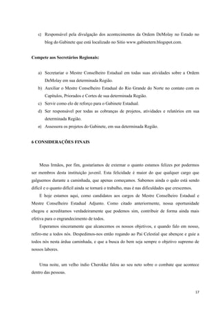 c) Responsável pela divulgação dos acontecimentos da Ordem DeMolay no Estado no
       blog do Gabinete que está localizado no Sitio www.gabinetern.blogspot.com.


Compete aos Secretários Regionais:


   a) Secretariar o Mestre Conselheiro Estadual em todas suas atividades sobre a Ordem
       DeMolay em sua determinada Região.
   b) Auxiliar o Mestre Conselheiro Estadual do Rio Grande do Norte no contato com os
       Capítulos, Priorados e Cortes de sua determinada Região.
   c) Servir como elo de reforço para o Gabinete Estadual.
   d) Ser responsável por todas as cobranças de projetos, atividades e relatórios em sua
       determinada Região.
   e) Assessora os projetos do Gabinete, em sua determinada Região.


6 CONSIDERAÇÕES FINAIS




    Meus Irmãos, por fim, gostaríamos de externar o quanto estamos felizes por podermos
ser membros desta instituição juvenil. Esta felicidade é maior do que qualquer cargo que
galguemos durante a caminhada, que apenas começamos. Sabemos ainda o quão está sendo
difícil e o quanto difícil ainda se tornará o trabalho, mas é nas dificuldades que crescemos.
    E hoje estamos aqui, como candidatos aos cargos de Mestre Conselheiro Estadual e
Mestre Conselheiro Estadual Adjunto. Como citado anteriormente, nossa oportunidade
chegou e acreditamos verdadeiramente que podemos sim, contribuir de forma ainda mais
efetiva para o engrandecimento de todos.
    Esperamos sinceramente que alcancemos os nossos objetivos, e quando falo em nosso,
refiro-me a todos nós. Despedimos-nos então rogando ao Pai Celestial que abençoe e guie a
todos nós nesta árdua caminhada, e que a busca do bem seja sempre o objetivo supremo de
nossos labores.


    Uma noite, um velho índio Cherokke falou ao seu neto sobre o combate que acontece
dentro das pessoas.



                                                                                                17
 
