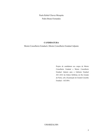 Paulo Rafael Chaves Mesquita
                     Pedro Bruno Fernandes




                       CANDIDATURA
Mestre Conselheiro Estadual e Mestre Conselheiro Estadual Adjunto




                                      Projeto de candidatura aos cargos de Mestre
                                      Conselheiro Estadual e Mestre Conselheiro
                                      Estadual Adjunto para o Gabinete Estadual
                                      2011-2012 da Ordem DeMolay do Rio Grande
                                      do Norte, sob a fiscalização do Grande Conselho
                                      Estadual – GCE/RN.




                        UMARIZAL/RN

                                                                                   2
 