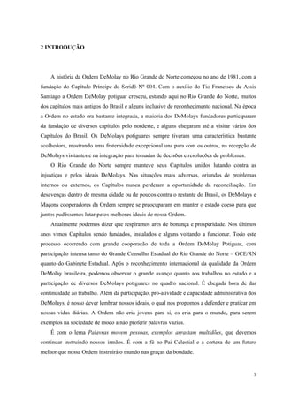 2 INTRODUÇÃO




    A história da Ordem DeMolay no Rio Grande do Norte começou no ano de 1981, com a
fundação do Capítulo Príncipe do Seridó Nº 004. Com o auxílio do Tio Francisco de Assis
Santiago a Ordem DeMolay potiguar cresceu, estando aqui no Rio Grande do Norte, muitos
dos capítulos mais antigos do Brasil e alguns inclusive de reconhecimento nacional. Na época
a Ordem no estado era bastante integrada, a maioria dos DeMolays fundadores participaram
da fundação de diversos capítulos pelo nordeste, e alguns chegaram até a visitar vários dos
Capítulos do Brasil. Os DeMolays potiguares sempre tiveram uma característica bastante
acolhedora, mostrando uma fraternidade excepcional uns para com os outros, na recepção de
DeMolays visitantes e na integração para tomadas de decisões e resoluções de problemas.
    O Rio Grande do Norte sempre manteve seus Capítulos unidos lutando contra as
injustiças e pelos ideais DeMolays. Nas situações mais adversas, oriundas de problemas
internos ou externos, os Capítulos nunca perderam a oportunidade da reconciliação. Em
desavenças dentro de mesma cidade ou de poucos contra o restante do Brasil, os DeMolays e
Maçons cooperadores da Ordem sempre se preocuparam em manter o estado coeso para que
juntos pudéssemos lutar pelos melhores ideais de nossa Ordem.
    Atualmente podemos dizer que respiramos ares de bonança e prosperidade. Nos últimos
anos vimos Capítulos sendo fundados, instalados e alguns voltando a funcionar. Todo este
processo ocorrendo com grande cooperação de toda a Ordem DeMolay Potiguar, com
participação intensa tanto do Grande Conselho Estadual do Rio Grande do Norte – GCE/RN
quanto do Gabinete Estadual. Após o reconhecimento internacional da qualidade da Ordem
DeMolay brasileira, podemos observar o grande avanço quanto aos trabalhos no estado e a
participação de diversos DeMolays potiguares no quadro nacional. É chegada hora de dar
continuidade ao trabalho. Além da participação, pro-atividade e capacidade administrativa dos
DeMolays, é nosso dever lembrar nossos ideais, o qual nos propomos a defender e praticar em
nossas vidas diárias. A Ordem não cria jovens para si, os cria para o mundo, para serem
exemplos na sociedade de modo a não proferir palavras vazias.
    É com o lema Palavras movem pessoas, exemplos arrastam multidões, que devemos
continuar instruindo nossos irmãos. É com a fé no Pai Celestial e a certeza de um futuro
melhor que nossa Ordem instruirá o mundo nas graças da bondade.


                                                                                            5
 