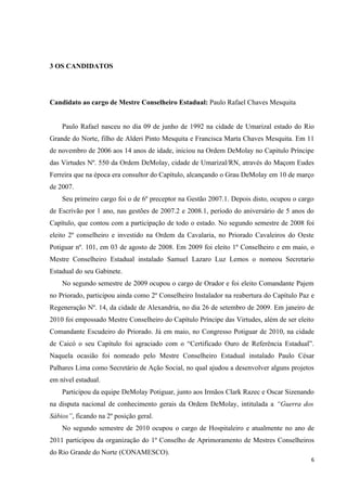 3 OS CANDIDATOS




Candidato ao cargo de Mestre Conselheiro Estadual: Paulo Rafael Chaves Mesquita


    Paulo Rafael nasceu no dia 09 de junho de 1992 na cidade de Umarizal estado do Rio
Grande do Norte, filho de Alderi Pinto Mesquita e Francisca Marta Chaves Mesquita. Em 11
de novembro de 2006 aos 14 anos de idade, iniciou na Ordem DeMolay no Capitulo Príncipe
das Virtudes Nº. 550 da Ordem DeMolay, cidade de Umarizal/RN, através do Maçom Eudes
Ferreira que na época era consultor do Capítulo, alcançando o Grau DeMolay em 10 de março
de 2007.
    Seu primeiro cargo foi o de 6º preceptor na Gestão 2007.1. Depois disto, ocupou o cargo
de Escrivão por 1 ano, nas gestões de 2007.2 e 2008.1, período do aniversário de 5 anos do
Capítulo, que contou com a participação de todo o estado. No segundo semestre de 2008 foi
eleito 2º conselheiro e investido na Ordem da Cavalaria, no Priorado Cavaleiros do Oeste
Potiguar nº. 101, em 03 de agosto de 2008. Em 2009 foi eleito 1º Conselheiro e em maio, o
Mestre Conselheiro Estadual instalado Samuel Lazaro Luz Lemos o nomeou Secretario
Estadual do seu Gabinete.
    No segundo semestre de 2009 ocupou o cargo de Orador e foi eleito Comandante Pajem
no Priorado, participou ainda como 2º Conselheiro Instalador na reabertura do Capítulo Paz e
Regeneração Nº. 14, da cidade de Alexandria, no dia 26 de setembro de 2009. Em janeiro de
2010 foi empossado Mestre Conselheiro do Capítulo Príncipe das Virtudes, além de ser eleito
Comandante Escudeiro do Priorado. Já em maio, no Congresso Potiguar de 2010, na cidade
de Caicó o seu Capítulo foi agraciado com o “Certificado Ouro de Referência Estadual”.
Naquela ocasião foi nomeado pelo Mestre Conselheiro Estadual instalado Paulo César
Palhares Lima como Secretário de Ação Social, no qual ajudou a desenvolver alguns projetos
em nível estadual.
    Participou da equipe DeMolay Potiguar, junto aos Irmãos Clark Razec e Oscar Sizenando
na disputa nacional de conhecimento gerais da Ordem DeMolay, intitulada a “Guerra dos
Sábios”, ficando na 2º posição geral.
    No segundo semestre de 2010 ocupou o cargo de Hospitaleiro e atualmente no ano de
2011 participou da organização do 1º Conselho de Aprimoramento de Mestres Conselheiros
do Rio Grande do Norte (CONAMESCO).
                                                                                          6
 