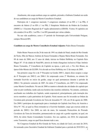 Atualmente, não ocupa nenhum cargo no capítulo, priorado e Gabinete Estadual em razão
de sua candidatura ao cargo de Mestre Conselheiro Estadual.
    Participou de 1 congresso nacional, 5 congressos estaduais (4 no RN e 1 na PB), 4
encontro de lideres (3 no RN e 1 na PB), 3 Simpósios Medievais da Ordem da Cavalaria
(SMOC) e 1 Encontro Regional da 4º região administrativa (EROD). Visitou 18 capítulos em
três estados (16 no RN, 1 na PB e 1 no DF) passando por várias cidades.
    Na sua vida acadêmica, cursa o 5º período de fisioterapia pela Universidade Potiguar,
campus Mossoró/RN.


Candidato ao cargo de Mestre Conselheiro Estadual Adjunto: Pedro Bruno Fernandes


    Pedro Bruno Nasceu no dia 24 de maio de 1991 na cidade de Natal, estado do Rio Grande
do Norte, filho de Marcos Antônio de Souza Fernandes e Rejane Maria Bruno Fernandes. Em
08 de maio de 2004, aos 12 anos de idade, iniciou na Ordem DeMolay no Capitulo Reis
Magos Nº. 15 da cidade de Natal/RN, através do Irmão (Sanguíneo inclusive) Filipe Antônio
Bruno Fernandes, 2º Conselheiro do Capítulo na época, e pelo avô, o Tio Alci Bruno, na
época Grão-Mestre da GLERN. Foi elevado ao Grau DeMolay em 12 de março de 2005.
    Seu primeiro cargo foi o de 3º Preceptor na Gestão 2005.1, depois disso ocupou o cargo
de 4º Preceptor em 2005.2; em 2006.1 foi empossado como 2º Mordomo, no entanto foi
nomeado Escrivão no início da gestão, cargo no qual permaneceu durante o período de
2006.2. No primeiro semestre de 2007, foi eleito 2º Conselheiro, em 2007.2 foi empossado
como Mestre Conselheiro. No ano de 2008 se manteve afastado das atividades do capítulo por
estar no pré-vestibular, tendo aula nos horários das reuniões ordinárias. No entanto, continuou
auxiliando nos trabalhos do Capítulo, sendo responsável, principalmente, pela instrução dos
novos membros e pelo patrimônio do Capítulo. Neste mesmo ano foi investido na Ordem da
Cavalaria pelo priorado Cavaleiros da Terra de Jerusalém Nº. 120, em 24 de agosto de 2008.
Em 2009.1 participou da organização para a instalação do Capítulo José Percy de Amorim e
Silva Nº. 742, ao qual se filiou tornando-se o Escrivão fundador, cargo que exerceu ainda no
período de 2009.2. Em 2009, no mês de maio, foi nomeado Protocolista do Priorado
Cavaleiros da Terra de Jerusalém, permanecendo no cargo até a gestão seguinte, na qual, em
2010, foi eleito Ilustre Comendador Cavaleiro. Em seu capítulo, em 2010, foi empossado
como Tesoureiro, cargo no qual ficou durante todo o ano.
    No Congresso Estadual do Rio Grande do Norte, na cidade de Caicó, em maio de 2010,
foi nomeado como Secretário Estadual do Gabinete Estadual para o período de 2010/2011, no
                                                                                              7
 