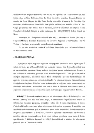 qual auxiliou em projetos em trânsito e em auxílio aos capítulos. Em 18 de setembro de 2010
foi investido ao Grau do Ébano. E no dia 06 de novembro, na cidade de Areia Branca, em
reunião da Corte Chamas de São Tiago foi-lhe concedido à honraria de Chevalier. Em
dezembro foi eleito Mestre Conselheiro do Capítulo José Percy de Amorim e Silva Nº. 742.
Cargo que exerceu até o fim do mês de Fevereiro, devido à candidatura ao cargo de Mestre
Conselheiro Estadual Adjunto, e tendo participado do I CONAMESCO do Rio Grande do
Norte.
         Participou de 2 congressos estaduais (no RN), 3 encontros de lideres (no RN), 1
Simpósio Medieval da Ordem da Cavalaria e 3 Encontros Regionais (2 na 1ª região e 1 na 4ª).
Visitou 13 Capítulos no seu estado, passando por várias cidades.
         Na sua vida acadêmica, cursa o 4º período de Biomedicina pela Universidade Federal
do Rio Grande do Norte.


4 PROJETOS E METAS


    Os projetos e metas propostos objetivam atingir pontos cruciais de nossa organização. É
sabido por todos que a Ordem DeMolay em suma não é apenas feita de reuniões ordinárias e
de sua ritualística quinzenal. Sendo assim, é importante termos o discernimento de saber o
que realmente é importante, para que se dê a devida importância. Claro que como toda e
qualquer organização, possuímos nossas bases elementares que são fundamentadas em
preceitos bem mais antigos que a própria instituição. No entanto, a inovação é essencial para o
fortalecimento das bases. Unindo a inovação à essência, os projetos e metas buscam ainda um
equilíbrio entre ambos. Acreditamos que isso só tende a fortalecer mais ainda o ideal, e
esperamos sinceramente que nossas ideias sejam motivadas pela força de vontade de todos.


    SUPORTE: O mundo moderno perece a um número exacerbado de informações, e na
Ordem DeMolay isso não fica atrás. Logo, o embasamento organizacional através de
informações buscadas, pesquisas, conteúdos e afins são de suma importância. E nossos
Capítulos DeMolays, precisam sobre tudo estarem informados, necessitam de subsídios para
auxiliarem suas atividades, pois a informação ajuda desde a realização de um evento até a
integração dos membros. E, além disso, visando a agilidade e adiantamento de trabalhos e
projetos, além da comunicação que é um ponto bastante importante e que nunca é demais
aperfeiçoa-lo. O Gabinete Estadual 2011/2012 disponibilizará o máximo de informações
possíveis para os Capítulos do estado.
                                                                                             8
 