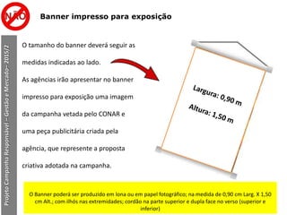 Banner impresso para exposição
O tamanho do banner deverá seguir as
medidas indicadas ao lado.
As agências irão apresentar no banner
impresso para exposição uma imagem
da campanha vetada pelo CONAR e
uma peça publicitária criada pela
agência, que represente a proposta
criativa adotada na campanha.
ProjetoCampanhaResponsável–GestãoeMercado–2015/2
O Banner poderá ser produzido em lona ou em papel fotográfico; na medida de 0,90 cm Larg. X 1,50
cm Alt.; com ilhós nas extremidades; cordão na parte superior e dupla face no verso (superior e
inferior)
 