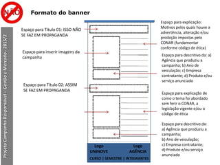 Formato do banner
ProjetoCampanhaResponsável–GestãoeMercado–2015/2
Espaço para Título 01: ISSO NÃO
SE FAZ EM PROPAGANDA
Espaço para inserir imagens da
campanha
Espaço para Título 02: ASSIM
SE FAZ EM PROPAGANDA
Espaço para explicação:
Motivos pelos quais houve a
advertência, alteração e/ou
proibição impostas pelo
CONAR (fundamentar
conforme código de ética)
Espaço para descritivo da: a)
Agência que produziu a
campanha; b) Ano de
veiculação; c) Empresa
contratante; d) Produto e/ou
serviço anunciado
Espaço para explicação de
como o tema foi abordado
sem ferir o CONAR, a
legislação vigente e/ou o
código de ética
Espaço para descritivo da:
a) Agência que produziu a
campanha;
b) Ano de veiculação;
c) Empresa contratante;
d) Produto e/ou serviço
anunciado
CURSO | SEMESTRE | INTEGRANTES
Logo
UNINOVE
Logo
AGÊNCIA
 
