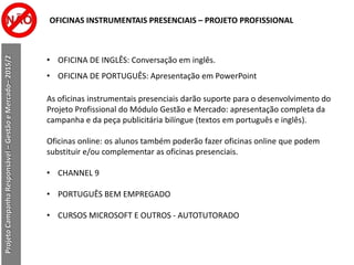 OFICINAS INSTRUMENTAIS PRESENCIAIS – PROJETO PROFISSIONAL
ProjetoCampanhaResponsável–GestãoeMercado–2015/2
• OFICINA DE INGLÊS: Conversação em inglês.
• OFICINA DE PORTUGUÊS: Apresentação em PowerPoint
As oficinas instrumentais presenciais darão suporte para o desenvolvimento do
Projeto Profissional do Módulo Gestão e Mercado: apresentação completa da
campanha e da peça publicitária bilíngue (textos em português e inglês).
Oficinas online: os alunos também poderão fazer oficinas online que podem
substituir e/ou complementar as oficinas presenciais.
• CHANNEL 9
• PORTUGUÊS BEM EMPREGADO
• CURSOS MICROSOFT E OUTROS - AUTOTUTORADO
 