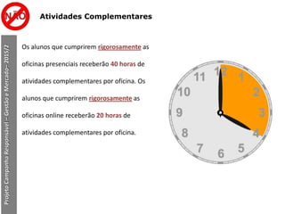 Atividades Complementares
Os alunos que cumprirem rigorosamente as
oficinas presenciais receberão 40 horas de
atividades complementares por oficina. Os
alunos que cumprirem rigorosamente as
oficinas online receberão 20 horas de
atividades complementares por oficina.
ProjetoCampanhaResponsável–GestãoeMercado–2015/2
 