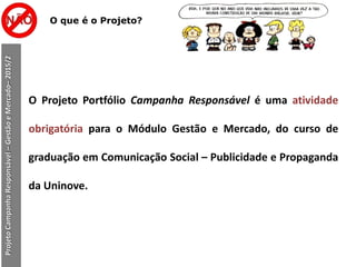 ProjetoCampanhaResponsável–GestãoeMercado–2015/2
O que é o Projeto?
O Projeto Portfólio Campanha Responsável é uma atividade
obrigatória para o Módulo Gestão e Mercado, do curso de
graduação em Comunicação Social – Publicidade e Propaganda
da Uninove.
 