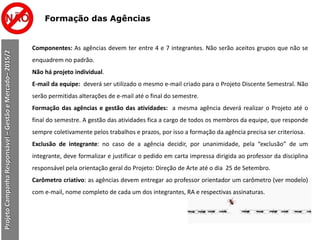 Formação das Agências
Componentes: As agências devem ter entre 4 e 7 integrantes. Não serão aceitos grupos que não se
enquadrem no padrão.
Não há projeto individual.
E-mail da equipe: deverá ser utilizado o mesmo e-mail criado para o Projeto Discente Semestral. Não
serão permitidas alterações de e-mail até o final do semestre.
Formação das agências e gestão das atividades: a mesma agência deverá realizar o Projeto até o
final do semestre. A gestão das atividades fica a cargo de todos os membros da equipe, que responde
sempre coletivamente pelos trabalhos e prazos, por isso a formação da agência precisa ser criteriosa.
Exclusão de integrante: no caso de a agência decidir, por unanimidade, pela “exclusão” de um
integrante, deve formalizar e justificar o pedido em carta impressa dirigida ao professor da disciplina
responsável pela orientação geral do Projeto: Direção de Arte até o dia 25 de Setembro.
Carômetro criativo: as agências devem entregar ao professor orientador um carômetro (ver modelo)
com e-mail, nome completo de cada um dos integrantes, RA e respectivas assinaturas.
ProjetoCampanhaResponsável–GestãoeMercado–2015/2
 