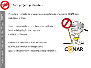Este projeto pretende...
•Propiciar a recriação de uma campanha publicitária vetada pelo CONAR com
criatividade e ética.
•Fazer com que o aluno reconheça a importância
da ética da legislação que rege sua
atividade profissional.
•Fomentar a consciência ética de consumo
de produtos e marcas que respeitem a
legislação brasileira em suas campanhas publicitárias.
ProjetoCampanhaResponsável–GestãoeMercado–2015/2
 