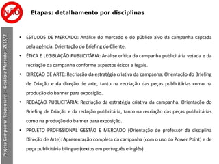 Etapas: detalhamento por disciplinas
ProjetoCampanhaResponsável–GestãoeMercado–2015/2
• ESTUDOS DE MERCADO: Análise do mercado e do público alvo da campanha captada
pela agência. Orientação do Briefing do Cliente.
• ÉTICA E LEGISLAÇÃO PUBLICITÁRIA: Análise crítica da campanha publicitária vetada e da
recriação da campanha conforme aspectos éticos e legais.
• DIREÇÃO DE ARTE: Recriação da estratégia criativa da campanha. Orientação do Briefing
de Criação e da direção de arte, tanto na recriação das peças publicitárias como na
produção do banner para exposição.
• REDAÇÃO PUBLICITÁRIA: Recriação da estratégia criativa da campanha. Orientação do
Briefing de Criação e da redação publicitária, tanto na recriação das peças publicitárias
como na produção do banner para exposição.
• PROJETO PROFISSIONAL GESTÃO E MERCADO (Orientação do professor da disciplina
Direção de Arte): Apresentação completa da campanha (com o uso do Power Point) e de
peça publicitária bilíngue (textos em português e inglês).
 
