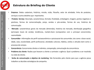 Estrutura do Briefing do Cliente
ProjetoCampanhaResponsável–GestãoeMercado–2015/2
• Empresa: Dados cadastrais, histórico, missão, visão, filosofia, setor de atividade, linha de produtos,
serviços e outros detalhes que importantes.
• Produto- Serviço: Descrição, características, formato, finalidade, embalagem, imagem, pontos negativos e
positivos, formas de comercialização, preço, vendas e pós-vendas, formas de uso, histórico de
comunicação.
• Mercado: características gerais do mercado (dimensão), histórico do mercado, distribuição geográfica
(principais locais de venda), tendências, market-share (comparativo com o principal concorrente),
sazonalidade.
• Consumidor: informações do perfil socioeconômico e psicossocial do consumidor, tais como: classe social,
idade, sexo, escolaridade, perfil profissional, atividades culturais, hábitos, estilos e atitudes bem como o
processo de compra.
• Concorrência: Concorrentes diretos e indiretos, comparação, comunicação da concorrência.
• Problema do cliente: Razões que levaram o cliente a contratar a agência. Qual o problema a ser resolvido
na visão do cliente.
• Verba de comunicação e objetivo de marketing: São fornecidos pelo cliente para que a agência possa
trabalhar as decisões estratégicas da campanha.
 