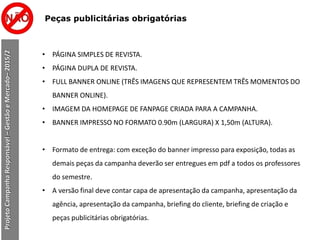 Peças publicitárias obrigatórias
ProjetoCampanhaResponsável–GestãoeMercado–2015/2
• PÁGINA SIMPLES DE REVISTA.
• PÁGINA DUPLA DE REVISTA.
• FULL BANNER ONLINE (TRÊS IMAGENS QUE REPRESENTEM TRÊS MOMENTOS DO
BANNER ONLINE).
• IMAGEM DA HOMEPAGE DE FANPAGE CRIADA PARA A CAMPANHA.
• BANNER IMPRESSO NO FORMATO 0.90m (LARGURA) X 1,50m (ALTURA).
• Formato de entrega: com exceção do banner impresso para exposição, todas as
demais peças da campanha deverão ser entregues em pdf a todos os professores
do semestre.
• A versão final deve contar capa de apresentação da campanha, apresentação da
agência, apresentação da campanha, briefing do cliente, briefing de criação e
peças publicitárias obrigatórias.
 