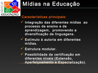 Características principais:
 Integração das diferentes mídias ao
processo de ensino e de
aprendizagem, promovendo a
diversificação de linguagens.
 Estímulo à autoria em diferentes
mídias.
 Estrutura modular.
 Possibilidade de certificação em
diferentes níveis (Extensão,
Aperfeiçoamento e Especialização).
Mídias na Educação
 