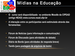 • O curso será disponibilizado no ambiente Moodle da CIPEAD
(antigo NEAD) www.cursos.nead.ufpr.br
• A interação entre os participantes será estimulada através das
ferramentas:
• Fórum de Notícias (para informação e comunicação)
• Fórum de Discussão (para atividades de debate)
• Diário de Bordo (para atividades de resposta breve)
• Tarefa (para postagem de arquivos de texto)
Mídias na Educação
 