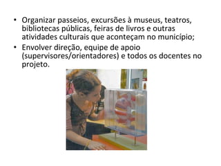 Organizar passeios, excursões à museus, teatros, bibliotecas públicas, feiras de livros e outras atividades culturais que aconteçam no município; Envolver direção, equipe de apoio (supervisores/orientadores) e todos os docentes no projeto. 