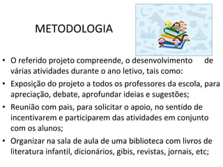 METODOLOGIA O referido projeto compreende, o desenvolvimento  de várias atividades durante o ano letivo, tais como: Exposição do projeto a todos os professores da escola, para apreciação, debate, aprofundar ideias e sugestões; Reunião com pais, para solicitar o apoio, no sentido de incentivarem e participarem das atividades em conjunto com os alunos; Organizar na sala de aula de uma biblioteca com livros de literatura infantil, dicionários, gibis, revistas, jornais, etc; 