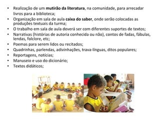 Realização de um  mutirão da literatura , na comunidade, para arrecadar livros para a biblioteca; Organização em sala de aula  caixa do saber , onde serão colocadas as produções textuais da turma; O trabalho em sala de aula deverá ser com diferentes suportes de textos; Narrativas (histórias de autoria conhecida ou não), contos de fadas, fábulas, lendas, folclore, etc; Poemas para serem lidos ou recitados; Quadrinhas, parlendas, adivinhações, trava-línguas, ditos populares; Reportagens, notícias; Manuseio e uso do dicionário; Textos didáticos; 