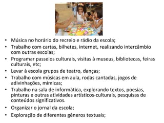 Música no horário do recreio e rádio da escola; Trabalho com cartas, bilhetes, internet, realizando intercâmbio com outras escolas; Programar passeios culturais, visitas à museus, bibliotecas, feiras culturais, etc; Levar à escola grupos de teatro, danças; Trabalho com músicas em aula, rodas cantadas, jogos de adivinhações, mímicas;  Trabalho na sala de informática, explorando textos, poesias, pinturas e outras atividades artísticos-culturais, pesquisas de conteúdos significativos. Organizar o jornal da escola; Exploração de diferentes gêneros textuais; 