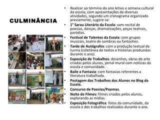 CULMINÂNCIA Realizar ao término do ano letivo a semana cultural da escola, com apresentações de diversas atividades, segundo um cronograma organizado previamente, sugere-se: 1° Sarau Literário da Escola : com recital de poesias, danças, dramatizações, peças teatrais, paródias. Festival de Talentos da Escola : com grupos musicais, teatro de sombras ou fantoches. Tarde de Autógrafos : com a produção textual da turma (coletânea de textos e histórias produzidas durante o ano). Exposição de Trabalhos : desenhos, obras de arte criadas pelos alunos, jornal mural com notícias da escola e comunidade. Baile a Fantasia : com fantasias referentes a literatura trabalhada. Postagem dos Trabalhos dos Alunos no Blog da Escola. Concurso de Poesias/Poemas . Noite de Filmes:  filmes criados pelos alunos, explorando as mídias. Exposição Fotográfica : fotos da comunidade, da escola e dos trabalhos realizados durante o ano. 