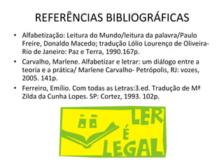 REFERÊNCIAS BIBLIOGRÁFICAS Alfabetização: Leitura do Mundo/leitura da palavra/Paulo Freire, Donaldo Macedo; tradução Lólio Lourenço de Oliveira- Rio de Janeiro: Paz e Terra, 1990.167p. Carvalho, Marlene. Alfabetizar e letrar: um diálogo entre a teoria e a prática/ Marlene Carvalho- Petrópolis, RJ: vozes, 2005. 141p. Ferreiro, Emílio. Com todas as Letras:3.ed. Tradução de Mª Zilda da Cunha Lopes. SP: Cortez, 1993. 102p. 