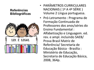 Referências Bibliográficas PARÂMETROS CURRICULARES NACIONAIS ( 1ª A 4ª SÉRIE ) Volume 2 Língua portuguesa. Pró-Letramento : Programa de Formação Continuada de Professores dos anos/séries do Ensino Fundamental : Alfabetização e Linguagem. ed. rev. e ampl. incluindo SAEB/ Prova Brasil Matriz de Referência/ Secretaria de Educação Básica - Brasília : Ministério de Educação, Secretaria de Educação Básica, 2008, 364p. 