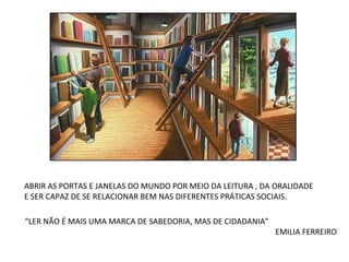 ABRIR AS PORTAS E JANELAS DO MUNDO POR MEIO DA LEITURA , DA ORALIDADE E SER CAPAZ DE SE RELACIONAR BEM NAS DIFERENTES PRÁTICAS SOCIAIS. “ LER NÃO É MAIS UMA MARCA DE SABEDORIA, MAS DE CIDADANIA” EMILIA FERREIRO 