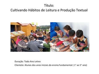 Título:  Cultivando Hábitos de Leitura e Produção Textual   Duração: Todo Ano Letivo Clientela: Alunos dos anos iniciais do ensino fundamental ( 1° ao 5° ano) 