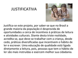 JUSTIFICATIVA Justifica-se este projeto, por saber-se que no Brasil a grande maioria da população é desprovida de oportunidades a cerca de incentivos à práticas de leitura e atividades culturais. Diante desta triste realidade, acredita-se, que deve-se trabalhar com a criança, desde cedo, práticas diversificadas que incentivem o hábito de ler e escrever. Uma educação de qualidade está ligada diretamente a leitura, pois, pessoas que tem o hábito de ler são mais instruídas e exercem melhor sua cidadania. 