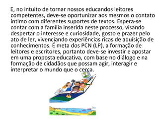 E, no intuito de tornar nossos educandos leitores competentes, deve-se oportunizar aos mesmos o contato íntimo com diferentes suportes de textos. Espera-se contar com a família inserida neste processo, visando despertar o interesse e curiosidade, gosto e prazer pelo ato de ler, vivenciando experiências ricas de aquisição de conhecimentos. É meta dos PCN (LP), a formação de leitores e escritores, portanto deve-se investir e apostar em uma proposta educativa, com base no diálogo e na formação de cidadãos que possam agir, interagir e interpretar o mundo que o cerca. 