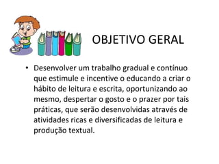 OBJETIVO GERAL Desenvolver um trabalho gradual e contínuo que estimule e incentive o educando a criar o hábito de leitura e escrita, oportunizando ao mesmo, despertar o gosto e o prazer por tais práticas, que serão desenvolvidas através de atividades ricas e diversificadas de leitura e produção textual. 