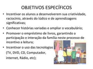 Incentivar os alunos a desenvolverem sua criatividade, raciocínio, através do lúdico e de aprendizagens significativas; Conhecer histórias variadas e ampliar o vocabulário; Promover o empréstimo de livros, garantindo a participação e interação da família neste processo de incentivo a leitura; Incentivar o uso das tecnologias (TV, DVD, CD, Computador,  internet, Rádio, etc); OBJETIVOS ESPECÍFICOS 