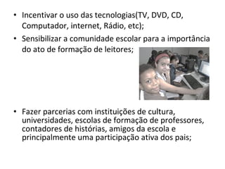 Incentivar o uso das tecnologias(TV, DVD, CD, Computador, internet, Rádio, etc); Sensibilizar a comunidade escolar para a importância do ato de formação de leitores; Fazer parcerias com instituições de cultura, universidades, escolas de formação de professores, contadores de histórias, amigos da escola e principalmente uma participação ativa dos pais; 