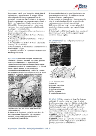 10 | Projeto Medicina – www.projetomedicina.com.br
delimitada em grande parte por cuestas. Nessas áreas, é
muito comum o aproveitamento de recursos hídricos
subterrâneos devido à ocorrência de aqüíferos de
porosidade intergranular. Significativa área de deposição
de sedimentos aluviais recentes que avança em direção à
Bolívia e ao Paraguai, com altitudes que variam entre
100m e 150m. Com ecossistemas ricos e frágeis, seus
numerosos rios e áreas inundáveis têm sido fatores de
atração para a atividade turística.
Assinale a alternativa que identifica, respectivamente, os
dois enunciados anteriores.
A) Planaltos e Chapadas da Bacia do Paraná e Planície e
Pantanal Mato-grossense.
B) Planalto da Amazônia Oriental e Planície e Pantanal
Mato-grossense.
C) Planaltos e Chapadas da Bacia do Paraná e Depressão
Sertaneja e do São Francisco.
D) Planaltos e Serras do Atlântico leste-sudeste e Planície e
Pantanal do Rio Guaporé.
E) Depressão Sertaneja e do São Francisco e Depressão do
Alto Paraguai-Guaporé.
37) (FGV-2005) Analisando a imagem (adaptada) do
satélite TM-LANDSAT-5 obtida em 20/08/1997, podemos
observar que, exatamente na região de maior
concentração urbano-industrial do país, que abrange as
regiões metropolitanas de São Paulo (RMSP) e da Baixada
Santista (RMBS), existem os mais importantes
remanescentes de Mata Atlântica. Observa-se, também
que, a despeito da pujança econômica do porto de Santos
e da RMSP, as manchas urbanas não se conurbaram.
Escolha o enunciado que melhor poderia explicar o
contexto descrito:
A) A escarpa tectônica, mais conhecida como Serra do
Mar, que separa as duas regiões, representou um
obstáculo à conurbação, favorecendo, assim, a
preservação da Mata Atlântica.
B) A conurbação não ocorreu, pois, historicamente, os
desenvolvimentos da RMSP e da RMBS ocorreram de
forma paralela, com fraca integração.
C) A preservação da Mata Atlântica é decorrente do alto
nível de conscientização ambiental, característico das
regiões economicamente mais desenvolvidas.
D) O sistema viário que integra as duas regiões não é
suficientemente desenvolvido, o que impossibilitou a
conurbação.
E) A valorização imobiliária ao longo das áreas costeiras foi
determinante para gerar desinteresse pela integração
econômica das duas regiões.
38) (UNIFESP-2004) A foto e a figura representam um
mesmo fenômeno.
Trata-se de:
A) intrusão magmática.
B) dobra tectônica.
C) sinclinal ascendente.
D) falha geológica.
E) anticlinal descendente.
39) (UFMG-2005) Um estudante de Geografia, durante a
elaboração de trabalho escolar que tratava do relevo
brasileiro, encontrou, em um livro didático, esta definição:
Planalto: Relevo plano e alto, situado acima dos 1.000 m
de altitude, cuja formação ocorreu no Pré-Cambriano.
Nesse relevo, os processos de erosão superam os de
acumulação de sedimentos. Considerando-se esse tipo de
relevo, conclui-se que essa definição está
A) CORRETA, uma vez que os planaltos, no Brasil, se situam
acima dos 1.000 m de altitude.
B) CORRETA, uma vez que os planaltos foram esculpidos
por processos bastante antigos, que, na escala do tempo
geológico, ocorreram no Pré-Cambriano.
 