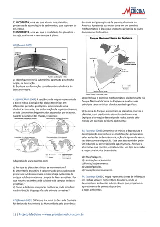 11 | Projeto Medicina – www.projetomedicina.com.br
C) INCORRETA, uma vez que atuam, nos planaltos,
processos de acumulação de sedimentos, que superam os
de erosão.
D) INCORRETA, uma vez que o modelado dos planaltos –
ou seja, sua forma – nem sempre é plano.
40) (Fuvest-2005)
a) Identifique o relevo submarino, apontado pela flecha
negra, na ilustração.
b) Explique sua formação, considerando a dinâmica da
crosta terrestre.
41) (UNICAMP-2004) A seqüência de mapas representada
a baixo indica a posição das placas tectônicas em
diferentes períodos geológicos, evidenciando uma
dinâmica constante, ora de formação de supercontinentes,
ora de continentes fragmentados separados por oceanos.
A partir da análise dos mapas, responda:
Adaptado de www.scotese.com
a) Por que as placas tectônicas se movimentam?
b) O território brasileiro é caracterizado pela ausência de
processos vulcânicos atuais, embora haja evidências de
antigos vulcões e extensos campos de lavas eruptivas. Por
que houve a ocorrência de vulcões e de campos de lavas
eruptivas?
c) Como a dinâmica das placas tectônicas pode interferir
na distribuição biogeográfica de animais terrestres?
42) (Fuvest-2003) O Parque Nacional da Serra da Capivara
foi declarado Patrimônio da Humanidade pela ocorrência
dos mais antigos registros da presença humana na
América. Apresenta sua maior área em um domínio
morfoclimático e áreas que indicam a presença de outro
domínio morfoclimático.
a) Identifique o domínio morfoclimático predominante no
Parque Nacional da Serra da Capivara e analise suas
principais características climáticas e hidrográficas.
b) Na área do Parque, encontram-se planaltos, morros e
planícies, com predomínio de rochas sedimentares.
Explique a formação desse tipo de rocha, dando pelo
menos um exemplo de rocha sedimentar.
43) (Vunesp-2003) Denomina-se erosão a degradação e
decomposição das rochas e as modificações provocadas
pelas variações de temperatura, ação da água e do vento,
seu transporte e deposição. Este processo também pode
ser induzido ou acelerado pela ação humana. Assinale a
alternativa que contém, corretamente, um tipo de erosão
e respectiva técnica de controle.
a) Eólica/calagem.
b) Laminar/terraceamento.
c) Pluvial/assoreamento.
d) Glacial/gabiões.
e) Fluvial/desmoronamento.
44) (Vunesp-2003) O mapa representa áreas de infiltração
em rochas solúveis no território brasileiro, onde se
desenvolvem ambientes subter-râneos que propiciam o
aparecimento de peixes adapta-dos
a esses ambientes.
 