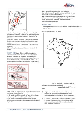 12 | Projeto Medicina – www.projetomedicina.com.br
Assinale a alternativa que contém o tipo de rocha, a forma
de relevo resultante e as condições do ambiente descrito.
a) Granítica; cuesta; falta de oxigênio e abundância de
alimentos.
b) Calcárea; caverna; escuridão e escassez de alimentos.
c) Impermeável; canyon; água poluída e escassez de ali-
mentos.
d) Ígnea; escarpa; pouca luminosidade e abundância de
alimentos.
e) Permeável; chapada; escuridão e abundância de ali-
mentos.
45) (UFPE-2002) Lagos são corpos d’água, de grande
potencialidade turística, situados em áreas deprimidas
fechadas. Na gênese das paisagens lacustres atuam
fenômenos tectônicos, erosivos e obstrutivos. Examine as
ilustrações de tipos de lagos apresentadas abaixo e as
proposições apresentadas a seguir quanto à sua correção.
0-0) O lago L1 foi originado numa depressão provocada por
esforços tectônicos rupturais.
1-1) O lago L1, também chamado de “lago de ferradura”,
ocorre principalmente na Planície Amazônica.
2-2) O lago L2 é um exemplo de lago provocado por
fenômeno obstrutivo acarretado pelo acúmulo de material
magmático.
3-3) O lago L3 desenvolveu-se no interior de uma
depressão fechada do tipo dolina; essa modalidade de lago
é freqüente em ambientes cársticos.
4-4) Os lagos observados na região Sul do Brasil podem ser
tidos como um exemplo do lago L3; os lagos de Patos e
Mirim se originaram como está esquematicamente
indicado neste bloco digrama
46) (UFSC-1999)
Assinale a(s) proposição(ões) VERDADEIRA(S) que tenha(m) relação co
Aziz Ab'Saber.
RELEVO, SEGUNDO AZIZ AB'SABER
FONTE: MAGNOLI, Demétrio e ARAÚJO,
Regina. A nova geografia: estudos de
geografia do Brasil. Moderna,
1996.
01. As grandes unidades do relevo apresentadas pelo
mapa foram definidas unicamente em função das
altitu-des médias encontradas no território brasileiro.
02. O número 2 corresponde ao Planalto Meridional, onde
o principal evento geológico foi o intenso derrame
vulcânico, assinalando também uma área drenada
pelos rios Paraná e Uruguai.
 