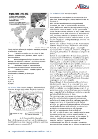 18 | Projeto Medicina – www.projetomedicina.com.br
Tendo por base a formação geológica brasileira, considere
as afirmações abaixo.
I. O território brasileiro está no centro da placa
tectônica sul-americana e, portanto, menos sujeito a
terremotos fortes.
II. A formação geomorfológica brasileira data do
Período Terciário da Era Cenozóica, possuindo um perfil
topográfico com reduzidos desgastes erosivos.
III. Devido à sua formação Pré-Cambriana,
encontramos um subsolo rico em minério de ferro.
IV. O território brasileiro È formado, apenas, por
dobramentos modernos.
Estão corretas, somente, as afirmações
a) I e II.
b) I e III.
c) II e IV.
d) III e IV.
e) II e III.
70) (Vunesp-2008) Observe, na figura, a delimitação do
“cinturão do fogo” e dos limites das placas tectônicas.
Qual a dinâmica natural que leva à ocorrência de zonas de
instabilidade nessas áreas e quais os fenômenos tectônicos
que podem ocorrer nessas regiões?
71) (VUNESP-2009) A retirada da Laguna
Formação de um corpo de exército incumbido de atuar,
pelo norte, no alto Paraguai - Distâncias e dificuldades de
organização.
Para dar uma idéia aproximada dos lugares onde
ocorreram, em 1867, os acontecimentos relatados a
seguir, é necessário lembrar que a República do Paraguai,
o Estado mais central da América do Sul, após invadir e
atacar simultaneamente o Império do Brasil e a Re- pública
Argentina em fins de 1864, encontrava-se, decorridos dois
anos, reduzida a defender seu território, invadido ao sul
pelas forças conjuntas das duas potências aliadas, às quais
se unira um pequeno contingente de tropas fornecido pela
República do Uruguai.
Do lado sul, o caudaloso Paraguai, um dos afluentes do rio
da Prata, oferecia um acesso mais fácil até a fortaleza de
Humaitá, que se transformara, graças à sua posição
especial, na chave de todo o país, adquirindo, nesta guerra
encarniçada, a importância de Sebastopol na campanha da
Criméia.
Do lado da província brasileira de Mato Grosso, ao norte,
as operações eram infinitamente mais difíceis, não apenas
porque milhares de quilômetros a separam do litoral do
Atlântico, onde se concentram praticamente todos os
recursos do Império do Brasil, como também por causa das
cheias do rio Paraguai, cuja porção setentrional, ao
atravessar regiões planas e baixas, transborda anualmente
e inunda grandes extensões de terra.
O plano de ataque mais natural, portanto, consistia em
subir o rio Paraguai, a partir da República Argentina, até o
centro da República do Paraguai, e em descê-lo, pelo lado
brasileiro, a partir da capital de Mato Grosso, Cuiabá, que
os paraguaios não haviam ocupado.
Esta combinação de dois esforços simultâneos teria sem
dúvida impedido a guerra de se arrastar por cinco anos
consecutivos, mas sua realização era extraordinariamente
difícil, em razão das enormes distâncias que teriam de ser
percorridas: para se ter uma idéia, basta relancear os olhos
para o mapa da América do Sul e para o interior em grande
parte desabitado do Império do Brasil.
No momento em que começa esta narrativa, a atenção
geral das potências aliadas estava, pois, voltada quase
exclusivamente para o sul, onde se realizavam operações
de guerra em torno de Curupaiti e Humaitá. O plano
primitivo fora praticamente abandonado, ou, pelo menos,
outra função não teria senão submeter às mais terríveis
provações um pequeno corpo de exército quase
perdido nos vastos espaços desertos do Brasil.
Em 1865, no início da guerra que o presidente do Paraguai,
sem outro motivo que a ambição pessoal, suscitara na
López, América do Sul, mal amparado no vão pretexto de
manter o equilíbrio internacional, o Brasil, obrigado a
defender sua honra e seus direitos, dispôs-se
resolutamente à luta. A fim de enfrentar o inimigo nos
pontos onde fosse possível fazê-lo, ocorreu naturalmente a
 