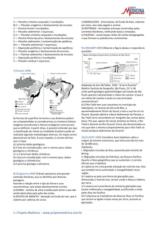 2 | Projeto Medicina – www.projetomedicina.com.br
3 — Planalto cristalino arqueado / inundações.
B) 1 — Planalto orogênico / deslizamentos de encosta;
2 — Planície fluvial / inundações;
3 — Planalto sedimentar / voçorocas.
C) 1 — Planalto cristalino arqueado / inundações;
2 — Planície flúvio-lacustre / deslizamentos de encosta;
3 — Planalto sedimentar / contaminação de aqüíferos.
D) 1 — Planalto sedimentar / voçorocas;
2 — Depressão periférica / contaminação de aqüíferos;
3 — Planalto orogênico / deslizamentos de encosta.
E) 1 — Planície sedimentar / deslizamentos de encosta;
2 — Depressão periférica / inundações;
3 — Planalto residual / voçorocas.
7) (Fuvest-1999)
As formas da superfície terrestre e sua dinâmica podem
ser compreendidas se considerarmos os inúmeros fatores
exógenos (esculturais) e fatores endógenos (estruturais)
que as definem. A partir disso, é possível entender por que
a classificação do relevo ou modelado brasileiro pode ser
realizada segundo metodologias diversas. Os mapas acima
demonstram tal fato. A esse respeito, é correto afirmar
que o mapa
a) I prioriza dados geológicos.
b) II leva em consideração, com o mesmo peso, dados
geológicos e climáticos.
c) I e II priorizam dados climáticos.
d) I leva em consideração, com o mesmo peso, dados
geológicos e altimétricos.
e) II prioriza geologia e altimetria.
8) (Cesgranrio-1994) O Brasil apresenta uma grande
extensão litorânea, que se identifica por diversas
paisagens.
Assinale a relação entre o tipo do litoral e suas
características, que esteja absolutamente correta.
a) DUNAS - montes de areia trazidos pelo vento e que vão
sendo destruídos pela ação das ondas.
b) RECIFES DE ARENITO - elevação no fundo do mar, que é
coberto por colônias de corais.
c) MANGUEZAIS - áreas baixas, de fundo de baía, cobertas
por lama, sem vida vegetal e animal.
d) RESTINGAS - formações arenosas construídas pelas
correntes litorâneas, retificando baías e enseadas.
e) FALÉSIAS - costas baixas, feitas de rochas desagregadas
e que formam as plataformas continentais.
9) (UNICAMP-2009) Observe a figura abaixo e responda às
questões:
Adaptado de Aziz Ab’Saber, 1956. “A terra Paulista” .
Boletim Paulista de Geografia, São Paulo, 23: 5-38.
a) No perfil geológico-geomorfológico do Estado de São
Paulo aparece representado o relevo de cuestas. O que é
um relevo de cuestas e quais as suas principais
características?
b) O Rio Tietê tem suas nascentes no município de
Salesópolis, no reverso da Serra do Mar, a
aproximadamente 50 km do litoral, e tem a sua foz no rio
Paraná. Quando adentra a Bacia Sedimentar do Paraná, o
Rio Tietê corre concordante ao mergulho das rochas desta
bacia. Por que, apesar de nascer próximo ao litoral, o Rio
Tietê é afluente do Rio Paraná? Como são denominados os
rios que têm o mesmo comportamento que o Rio Tietê no
trecho da Bacia Sedimentar do Paraná?
10) (FUVEST-2009) Considere duas hipóteses sobre a
origem do homem americano, que teria ocorrido há mais
de 10.000 anos.
Hipóteses:
I. Migrações oriundas da Ásia, passando pelo estreito de
Bering.
II. Migrações oriundas da Polinésia, via Oceano Pacífico.
Quanto a fatos geográficos que as sustentam, é correto
afirmar que a hipótese
a) I apóia-se em uma grande elevação do nível do mar, fato
que também teria aumentado a navegabilidade nessa
região.
b) I explica-se pela ocorrência de glaciações que,
diminuindo o nível do mar, teriam unido o Alasca à Sibéria,
por terra.
c) II associa-se à ocorrência de inúmeras glaciações que
teriam melhorado a navegabilidade, justificando a vinda
pelas ilhas do Pacífico.
d) II relaciona-se à existência de diversas ilhas no Pacífico,
que teriam se ligado muitas vezes por terra, durante as
glaciações.
 
