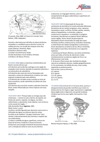 20 | Projeto Medicina – www.projetomedicina.com.br
(Y.Lacoste, Atlas 2000: la France et le monde. Paris:
Nathan, 1996. Adaptado.)
Assinale a alternativa que identifica as placas tectônicas
envolvidas e a cordilheira que se formou na área, há
milhões de anos, em função dos choques entre elas.
a) das Filipinas e Antártica; Alpes.
b) Pacífica e Africana: Atlas.
c) Caribe e Sul-Americana; Andes.
d) Indo-Australiana e Euro-Asiática; Himalaia.
e) Arábica e de Nazca; Pirineus.
74) (UECE-2006) Sobre os domínios morfoclimáticos do
Brasil é correto afirmar que:
a) O domínio semi-árido das caatingas é uma região de
ocupação muito recente, baseada no pastoreio extensivo e
na monocultura de subsistência
b) O domínio dos mares de morros florestados está
associado a rochas do embasamento cristalino com solos
espessos recobertos pela mata atlântica
c) O domínio dos cerrados ocupa a porção ao norte da
bacia amazônica, sendo submetido aos efeitos de clima
equatoriais
d) O domínio das araucárias recobre o planalto Central do
Brasil, sendo influenciado por climas tropicais com duas
estações.
75) (FUVEST-2007) “Porque todos os córregos aqui são
misteriosos — somem-se solo a dentro, de repente, em
fendas de calcário, viajando, ora léguas, nos leitos
subterrâneos, e apontando, muito adiante, num arroto ou
numa cascata de rasgão....”
João Guimarães Rosa, Sagarana, 2001.
Neste trecho, o autor
a) utiliza o sentido figurado para descrever como ocorre a
infiltração das águas nos diversos tipos de rochas.
b) utiliza-se da metáfora “córregos misteriosos” para
retratar o desconhecimento dos cientistas a respeito dos
rios subterrâneos.
c) relata o turbilhão de águas superficiais, comum em
áreas de terrenos cristalinos e chuvas torrenciais.
d) descreve uma situação inexistente de processos fluviais
com a intenção de utilizá-la como recurso literário.
e) descreve, em linguagem literária, como é o
comportamento de águas subterrâneas e superficiais em
rochas calcárias.
76) (FUVEST-2007) A observação de faunas dos
continentes do hemisfério Sul revela profundas diferenças.
Na América do Sul, existem preguiças, antas, capivaras,
tamanduás e onças; na África, há leões, girafas, camelos,
zebras e hipopótamos; na Austrália, cangurus,
ornitorrincos e equidnas e, na Antártida, os pingüins.
Entretanto, descobriram-se espécies fósseis idênticas
nessas regiões. Assim, fósseis da gimnosperma
Glossopteris foram encontrados ao longo das costas
litorâneas da África, América do Sul, Austrália e Antártida,
e ainda fósseis dos répteis Cynognathus e Lystrosaurus
foram descobertos na América do Sul, África e Antártida.
Para explicar esses fatos, formularam-se as seguintes
hipóteses:
I. A presença de fósseis idênticos, nos vários continentes,
prova que todas as formas de vida foram criadas
simultaneamente nas diversas regiões da Terra e se
diferenciaram mais tarde.
II. As faunas e floras atuais são resultado da seleção
natural em ambientes diversos, isolados geograficamente.
III. Os continentes, há milhões de anos, eram unidos,
separando-se posteriormente.
Está correto o que se afirma em
a) I, apenas.
b) II, apenas.
c) I e III, apenas.
d) II e III, apenas.
e) I, II e III.
77) (ENEM-2006) Entre 8 mil e 3 mil anos atrás, ocorreu o
desaparecimento de grandes mamíferos que viviam na
América do Sul. Os mapas a seguir apresentam a vegetação
dessa região antes e depois de uma grande mudança
climática que tornou essa região mais quente e mais
úmida.
Revista Pesquisa Fapesp, n.º 98, 2004.
 