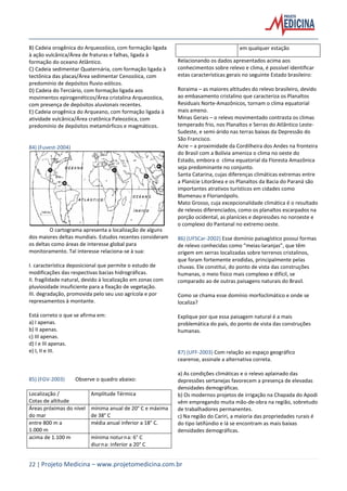 22 | Projeto Medicina – www.projetomedicina.com.br
B) Cadeia orogênica do Arqueozóico, com formação ligada
à ação vulcânica/Área de fraturas e falhas, ligada à
formação do oceano Atlântico.
C) Cadeia sedimentar Quaternária, com formação ligada à
tectônica das placas/Área sedimentar Cenozóica, com
predomínio de depósitos fluvio-eólicos.
D) Cadeia do Terciário, com formação ligada aos
movimentos epirogenéticos/Área cristalina Arqueozóica,
com presença de depósitos aluvionais recentes.
E) Cadeia orogênica do Arqueano, com formação ligada à
atividade vulcânica/Área cratônica Paleozóica, com
predomínio de depósitos metamórficos e magmáticos.
84) (Fuvest-2004)
O cartograma apresenta a localização de alguns
dos maiores deltas mundiais. Estudos recentes consideram
os deltas como áreas de interesse global para
monitoramento. Tal interesse relaciona-se à sua:
I. característica deposicional que permite o estudo de
modificações das respectivas bacias hidrográficas.
II. fragilidade natural, devido à localização em zonas com
pluviosidade insuficiente para a fixação de vegetação.
III. degradação, promovida pelo seu uso agrícola e por
represamentos à montante.
Está correto o que se afirma em:
a) I apenas.
b) II apenas.
c) III apenas.
d) I e III apenas.
e) I, II e III.
85) (FGV-2003) Observe o quadro abaixo:
Localização /
Cotas de altitude
Amplitude Térmica
Áreas próximas do nível
do mar
mínima anual de 20° C e máxima
de 38° C
entre 800 m a
1.000 m
média anual inferior a 18° C.
acima de 1.100 m mínima noturna: 6° C
diurna: inferior a 20° C
em qualquer estação
Relacionando os dados apresentados acima aos
conhecimentos sobre relevo e clima, é possível identificar
estas características gerais no seguinte Estado brasileiro:
Roraima – as maiores altitudes do relevo brasileiro, devido
ao embasamento cristalino que caracteriza os Planaltos
Residuais Norte-Amazônicos, tornam o clima equatorial
mais ameno.
Minas Gerais – o relevo movimentado contrasta os climas
temperado frio, nos Planaltos e Serras do Atlântico Leste-
Sudeste, e semi-árido nas terras baixas da Depressão do
São Francisco.
Acre – a proximidade da Cordilheira dos Andes na fronteira
do Brasil com a Bolívia ameniza o clima no oeste do
Estado, embora o clima equatorial da Floresta Amazônica
seja predominante no conjunto.
Santa Catarina, cujas diferenças climáticas extremas entre
a Planície Litorânea e os Planaltos da Bacia do Paraná são
importantes atrativos turísticos em cidades como
Blumenau e Florianópolis.
Mato Grosso, cuja excepcionalidade climática é o resultado
de relevos diferenciados, como os planaltos escarpados na
porção ocidental, as planícies e depressões no noroeste e
o complexo do Pantanal no extremo oeste.
86) (UFSCar-2002) Esse domínio paisagístico possui formas
de relevo conhecidas como “meias-laranjas”, que têm
origem em serras localizadas sobre terrenos cristalinos,
que foram fortemente erodidas, principalmente pelas
chuvas. Ele constitui, do ponto de vista das construções
humanas, o meio físico mais complexo e difícil, se
comparado ao de outras paisagens naturais do Brasil.
Como se chama esse domínio morfoclimático e onde se
localiza?
Explique por que essa paisagem natural é a mais
problemática do país, do ponto de vista das construções
humanas.
87) (UFF-2003) Com relação ao espaço geográfico
cearense, assinale a alternativa correta.
a) As condições climáticas e o relevo aplainado das
depressões sertanejas favorecem a presença de elevadas
densidades demográficas.
b) Os modernos projetos de irrigação na Chapada do Apodi
vêm empregando muita mão-de-obra na região, sobretudo
de trabalhadores permanentes.
c) Na região do Cariri, a maioria das propriedades rurais é
do tipo latifúndio e lá se encontram as mais baixas
densidades demográficas.
 