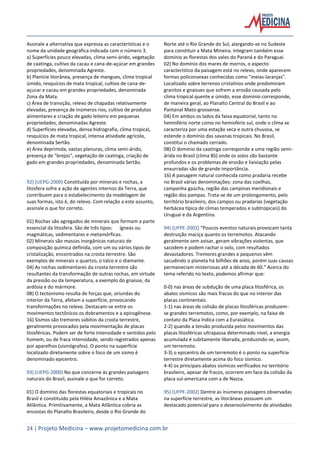 24 | Projeto Medicina – www.projetomedicina.com.br
Assinale a alternativa que expressa as características e o
nome da unidade geográfica indicada com o número 3.
a) Superfícies pouco elevadas, clima semi-árido, vegetação
de caatinga, cultivo da cacau e cana-de-açúcar em grandes
propriedades, denominada Agreste.
b) Planície litorânea, presença de mangues, clima tropical
úmido, resquícios de mata tropical, cultivo de cana-de-
açucar e cacau em grandes propriedades, denominada
Zona da Mata.
c) Área de transição, relevo de chapadas relativamente
elevadas, presença de inúmeros rios, cultivo de produtos
alimentares e criação de gado leiteiro em pequenas
propriedades, denominadas Agreste.
d) Superfícies elevadas, densa hidrografia, clima tropical,
resquícios de mata tropical, intensa atividade agrícola,
denominada Sertão.
e) Área deprimida, vastas planuras, clima semi-árido,
presença de "brejos", vegetação de caatinga, criação de
gado em grandes propriedades, denominada Sertão.
92) (UEPG-2000) Constituída por minerais e rochas, a
litosfera sofre a ação de agentes internos da Terra, que
contribuem para o estabelecimento da modelagem de
suas formas, isto é, do relevo. Com relação a este assunto,
assinale o que for correto.
01) Rochas são agregados de minerais que formam a parte
essencial da litosfera. São de três tipos: ígneas ou
magmáticas, sedimentares e metamórficas.
02) Minerais são massas inorgânicas naturais de
composição química definida, com um ou vários tipos de
cristalização, encontrados na crosta terrestre. São
exemplos de minerais o quartzo, o talco e o diamante.
04) As rochas sedimentares da crosta terrestre são
resultantes da transformação de outras rochas, em virtude
da pressão ou da temperatura, a exemplo do gnaisse, da
ardósia e do mármore.
08) O tectonismo resulta de forças que, oriundas do
interior da Terra, afetam a superfície, provocando
transformações no relevo. Destacam-se entre os
movimentos tectônicos os dobramentos e a epirogênese.
16) Sismos são tremores súbitos da crosta terrestre,
geralmente provocados pela movimentação de placas
litosféricas. Podem ser de forte intensidade e sentidos pelo
homem, ou de fraca intensidade, sendo registrados apenas
por aparelhos (sismógrafos). O ponto na superfície
localizado diretamente sobre o foco de um sismo é
denominado epicentro.
93) (UEPG-2000) No que concerne às grandes paisagens
naturais do Brasil, assinale o que for correto.
01) O domínio das florestas equatoriais e tropicais no
Brasil é constituído pela Hiléia Amazônica e a Mata
Atlântica. Primitivamente, a Mata Atlântica cobria as
encostas do Planalto Brasileiro, desde o Rio Grande do
Norte até o Rio Grande do Sul, alargando-se no Sudeste
para constituir a Mata Mineira. Integram também esse
domínio as florestas dos vales do Paraná e do Paraguai.
02) No domínio dos mares de morros, o aspecto
característico da paisagem está no relevo, onde aparecem
formas policonvexas conhecidas como "meias-laranjas".
Localizado sobre terrenos cristalinos onde predominam
granitos e gnaisses que sofrem a erosão causada pelo
clima tropical quente e úmido, esse domínio corresponde,
de maneira geral, ao Planalto Central do Brasil e ao
Pantanal Mato-grossense.
04) Em ambos os lados da faixa equatorial, tanto no
hemisfério norte como no hemisfério sul, onde o clima se
caracteriza por uma estação seca e outra chuvosa, se
estende o domínio das savanas tropicais. No Brasil,
constitui o chamado cerrado.
08) O domínio da caatinga corresponde a uma região semi-
árida no Brasil (clima BS) onde os solos são bastante
profundos e os problemas de erosão e lixiviação pelas
enxurradas são de grande importância.
16) A paisagem natural conhecida como pradaria recebe
no Brasil várias denominações: zona das coxilhas,
campanha gaúcha, região das campinas meridionais e
região dos pampas. Trata-se de um prolongamento, pelo
território brasileiro, dos campos ou pradarias (vegetação
herbácea típica de climas temperados e subtropicais) do
Uruguai e da Argentina.
94) (UFPE-2002) “Poucos eventos naturais provocam tanta
destruição maciça quanto os terremotos. Atacando
geralmente sem avisar, geram vibrações violentas, que
sacodem e podem rachar o solo, com resultados
devastadores. Tremores grandes e pequenos vêm
sacudindo o planeta há bilhões de anos, porém suas causas
permaneciam misteriosas até a década de 60.” Acerca do
tema referido no texto, podemos afirmar que:
0-0) nas áreas de subdução de uma placa litosférica, os
abalos sísmicos são mais fracos do que no interior das
placas continentais.
1-1) nas áreas de colisão de placas litosféricas produzem-
se grandes terremotos, como, por exemplo, na faixa de
contato da Placa Índica com a Eurasiática.
2-2) quando a tensão produzida pelos movimentos das
placas litosféricas ultrapassa determinado nível, a energia
acumulada é subitamente liberada, produzindo-se, assim,
um terremoto.
3-3) o epicentro de um terremoto é o ponto na superfície
terrestre diretamente acima do foco sísmico.
4-4) os principais abalos sísmicos verificados no território
brasileiro, apesar de fracos, ocorrem em face da colisão da
placa sul-americana com a de Nazca.
95) (UFPE-2002) Dentre as inúmeras paisagens observadas
na superfície terrestre, as litorâneas possuem um
destacado potencial para o desenvolvimento de atividades
 