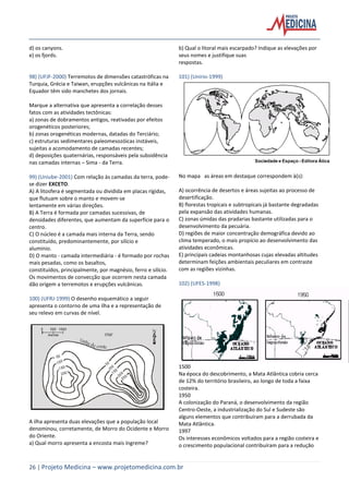 26 | Projeto Medicina – www.projetomedicina.com.br
d) os canyons.
e) os fjords.
98) (UFJF-2000) Terremotos de dimensões catastróficas na
Turquia, Grécia e Taiwan, erupções vulcânicas na Itália e
Equador têm sido manchetes dos jornais.
Marque a alternativa que apresenta a correlação desses
fatos com as atividades tectônicas:
a) zonas de dobramentos antigos, reativadas por efeitos
orogenéticos posteriores;
b) zonas orogenéticas modernas, datadas do Terciário;
c) estruturas sedimentares paleomesozóicas instáveis,
sujeitas a acomodamento de camadas recentes;
d) deposições quaternárias, responsáveis pela subsidência
nas camadas internas – Sima - da Terra.
99) (Uniube-2001) Com relação às camadas da terra, pode-
se dizer EXCETO.
A) A litosfera é segmentada ou dividida em placas rígidas,
que flutuam sobre o manto e movem-se
lentamente em várias direções.
B) A Terra é formada por camadas sucessivas, de
densidades diferentes, que aumentam da superfície para o
centro.
C) O núcleo é a camada mais interna da Terra, sendo
constituído, predominantemente, por silício e
alumínio.
D) O manto - camada intermediária - é formado por rochas
mais pesadas, como os basaltos,
constituídos, principalmente, por magnésio, ferro e silício.
Os movimentos de convecção que ocorrem nesta camada
dão origem a terremotos e erupções vulcânicas.
100) (UFRJ-1999) O desenho esquemático a seguir
apresenta o contorno de uma ilha e a representação de
seu relevo em curvas de nível.
A ilha apresenta duas elevações que a população local
denominou, corretamente, de Morro do Ocidente e Morro
do Oriente.
a) Qual morro apresenta a encosta mais íngreme?
b) Qual o litoral mais escarpado? Indique as elevações por
seus nomes e justifique suas
respostas.
101) (Unirio-1999)
No mapa as áreas em destaque correspondem à(s):
A) ocorrência de desertos e áreas sujeitas ao processo de
desertificação.
B) florestas tropicais e subtropicais já bastante degradadas
pela expansão das atividades humanas.
C) zonas úmidas das pradarias bastante utilizadas para o
desenvolvimento da pecuária.
D) regiões de maior concentração demográfica devido ao
clima temperado, o mais propício ao desenvolvimento das
atividades econômicas.
E) principais cadeias montanhosas cujas elevadas altitudes
determinam feições ambientais peculiares em contraste
com as regiões vizinhas.
102) (UFES-1998)
1500
Na época do descobrimento, a Mata Atlântica cobria cerca
de 12% do território brasileiro, ao longo de toda a faixa
costeira.
1950
A colonização do Paraná, o desenvolvimento da região
Centro-Oeste, a industrialização do Sul e Sudeste são
alguns elementos que contribuíram para a derrubada da
Mata Atlântica.
1997
Os interesses econômicos voltados para a região costeira e
o crescimento populacional contribuíram para a redução
 
