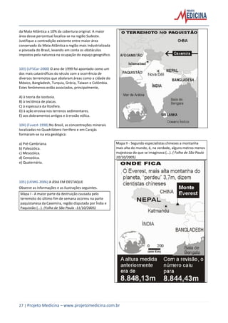 27 | Projeto Medicina – www.projetomedicina.com.br
da Mata Atlântica a 10% da cobertura original. A maior
área desse percentual localiza-se na região Sudeste.
Justifique a contradição existente entre maior área
conservada da Mata Atlântica x região mais industrializada
e povoada do Brasil, levando em conta os obstáculos
impostos pela natureza na ocupação do espaço geográfico.
103) (UFSCar-2000) O ano de 1999 foi apontado como um
dos mais catastróficos do século com a ocorrência de
diversos terremotos que abalaram áreas como a cidade do
México, Bangladesh, Turquia, Grécia, Taiwan e Colômbia.
Estes fenômenos estão associados, principalmente,
A) à teoria da isostasia.
B) à tectônica de placas.
C) à espessura da litosfera.
D) à ação erosiva nos terrenos sedimentares.
E) aos dobramentos antigos e à erosão eólica.
104) (Fuvest-1998) No Brasil, as concentrações minerais
localizadas no Quadrilátero Ferrífero e em Carajás
formaram-se na era geológica:
a) Pré-Cambriana.
b) Paleozóica.
c) Mesozóica.
d) Cenozóica.
e) Quaternária.
105) (UEMG-2006) A ÁSIA EM DESTAQUE
Observe as informações e as ilustrações seguintes.
Mapa I - A maior parte da destruição causada pelo
terremoto do último fim de semana ocorreu na parte
paquistanesa da Caxemira, região disputada por Índia e
Paquistão (...). (Folha de São Paulo -11/10/2005)
Mapa II - Segundo especialistas chineses a montanha
mais alta do mundo, é, na verdade, alguns metros menos
majestosa do que se imaginava (...). ( Folha de São Paulo
10/10/2005)
 