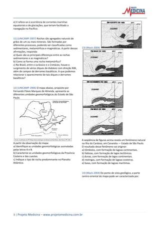 3 | Projeto Medicina – www.projetomedicina.com.br
e) II refere-se à ocorrência de correntes marinhas
equatoriais e de glaciações, que teriam facilitado a
navegação no Pacífico.
11) (UNICAMP-2007) Rochas são agregados naturais de
grãos de um ou mais minerais. São formadas por
diferentes processos, podendo ser classificadas como
sedimentares, metamórficas e magmáticas. A partir dessas
afirmações, responda:
a) Quais são as principais diferenças entre as rochas
sedimentares e as magmáticas?
b) Como se forma uma rocha metamórfica?
c) No Brasil, entre o Jurássico e o Cretáceo, houve o
surgimento de vários diques de diabásio com direção NW,
além de campos de derrames basálticos. A que podemos
relacionar o aparecimento de tais diques e derrames
basálticos?
12) (UNICAMP-2006) O mapa abaixo, proposto por
Fernando Flávio Marques de Almeida, apresenta as
diferentes unidades geomorfológicas do Estado de São
Paulo.
A partir da observação do mapa:
a) Identifique as unidades geomorfológicas assinaladas
pelas letras A e B.
b) Caracterize as unidades geomorfológicas da Província
Costeira e das cuestas.
c) Indique o tipo de rocha predominante no Planalto
Atlântico.
13) (Mack-2004)
A seqüência de figuras acima revela um fenômeno natural
na Ilha do Cardoso, em Cananéia — Estado de São Paulo.
O resultado desse fenômeno vai originar:
a) tômbolos, com formação de lagoas continentais.
b) falésias, com formação de lagos tectônicos.
c) dunas, com formação de lagos continentais.
d) restingas, com formação de lagoas costeiras.
e) baías, com formação de lagoas marítimas.
14) (Mack-2004) Do ponto de vista geológico, a parte
centro-oriental do mapa pode ser caracterizada por:
 