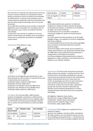 30 | Projeto Medicina – www.projetomedicina.com.br
B) o século XX, em razão de uma ação humana muito mais
extensa e intensa no planeta, foi o perÌodo de maiores
perdas por desastres naturais na história da humanidade.
C) é difícil diminuir o risco em certos ambientes, pois o
conhecimento das catástrofes e dos seus mecanismos não
permite realizar ações de prevenção, como no caso dos
terremotos.
D) as catástrofes nas áreas de risco ocorridas no século XX
significaram, para o hemisfério Sul, uma perda maior em
vidas humanas e, para o Norte, um prejuízo financeiro
mais elevado.
E) o peso dos riscos naturais se modificou no curso da
história. Os terremotos, por exemplo, eram um problema
menor para os camponeses do que para as sociedades
urbanas atuais.
114) (Vunesp-2005) Observe o mapa.
Juntando-se as três legendas que representam as mais
baixas altitudes do relevo brasileiro, é possível afirmar que
a maioria dessas terras apresenta
A) altitudes sempre superiores a 800 metros.
B) altitudes inferiores a 800 metros.
C) planaltos com altitudes maiores que 800 metros.
D) planícies com altitudes em torno de 800 metros.
E) altitudes médias superiores a 800 metros.
115) (Mack-2005) Durante 2004, o IBGE (Instituto
Brasileiro de Geografia e Estatística) e o IME (Instituto
Militar de Engenharia) realizaram novas medições, agora
com GPS (Sistema de Posicionamento Global), obtendo
para os pontos mais altos do Brasil, os valores da tabela
abaixo.
Pontos mais
altos do Brasil
Medição antiga Nova Medição
Pico da Neblina 3.014,1m 2.993,78m
Pico 31 de
Março
2.992,4m 2.972,66m
Pedra da Mina 2.770,0m 2.798,39m
Pico das Agulhas
Negras
2.787,0m 2.791,55m
IBGE
As altitudes brasileiras que aparecem na tabela são
modestas em relação às maiores altitudes do planeta,
encontradas por exemplo, no Himalaia ou na Cordilheira
do Andes. Isso se deve ao fato de:
a) o Brasil possuir em seu território a atuação de
movimentos orogênicos, devido ao choque de placas
tectônicas.
b) a maior parte do território brasileiro ser de formação
geológica antiga, e sua superfície se encontrar desgastada
pelas forças exógenas.
c) no Brasil predominarem terrenos de estrutura geológica
da era cenozóica, do período quaternário; portanto,
bastante antigos.
d) serem de origem muito recente, da era cenozóica, os
maiores picos brasileiros, que apresentam altitudes abaixo
de 3.000 metros, já que ainda não houve tempo para o
soerguimento e a formação de montanhas.
e) as forças endógenas ainda predominarem no Brasil e
desgastarem o relevo, deixando-o com predominância de
planícies e com altitudes modestas.
116) (Vunesp-2004) No mundo, diariamente acontecem
abalos sísmicos que sacodem a superfície terrestre. Há os
tremores fracos, sem grandes conseqüências e aqueles
mais intensos que provocam fendas no solo, destruição de
prédios, deslocamentos de terra, muitas vezes com
mortes. As populações que vivem em áreas favoráveis a
esses tremores precisam tomar providências para
enfrentá-los, embora não se possa saber, exatamente,
quando eles ocorrerão. Assinale a alternativa que
identifica esses movimentos geodinâmicos e contém
exemplos de locais onde eles já ocorreram com grande
intensidade.
A) Orogênese: Inglaterra, Suíça, Áustria.
B) Vulcanismo: Uruguai, Afeganistão, Portugal.
C) Maremoto: Islândia, Alasca, Groenlândia.
D) Intemperismo: Espanha, Nepal, França.
E) Terremoto: Japão, Argélia, México.
117) (Vunesp-2003) A rigidez que a superfície da Terra
apresenta é apenas
aparente. Na realidade, a estrutura sólida, sustentáculo
das ações humanas, tem uma dinâmica que faz com que
ela se modifique permanentemente. (...) O dinamismo da
superfície da Terra é fruto da atuação antagônica de duas
 